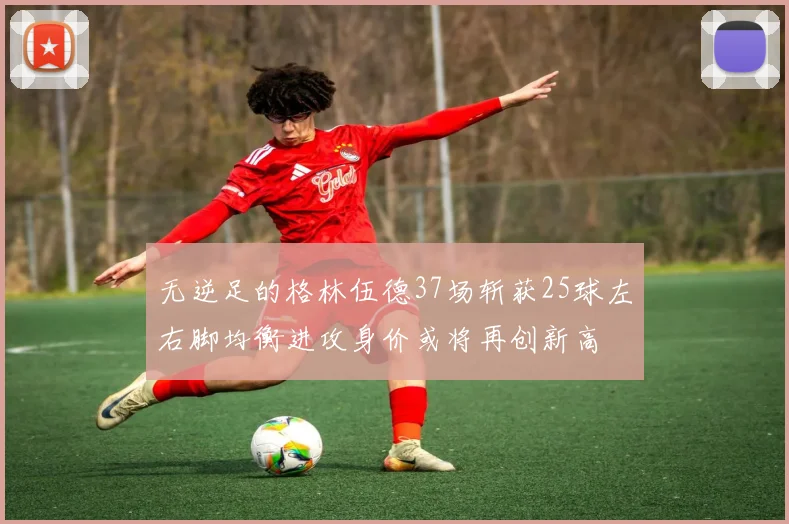 无逆足的格林伍德37场斩获25球左右脚均衡进攻身价或将再创新高
