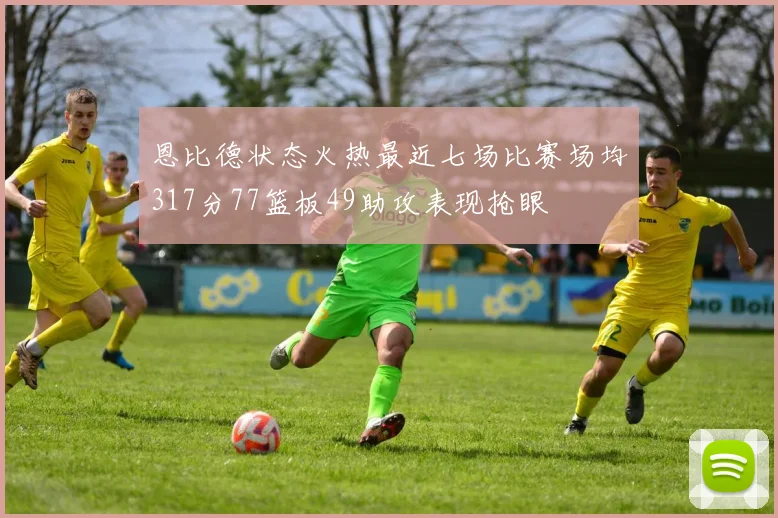 恩比德状态火热最近七场比赛场均317分77篮板49助攻表现抢眼