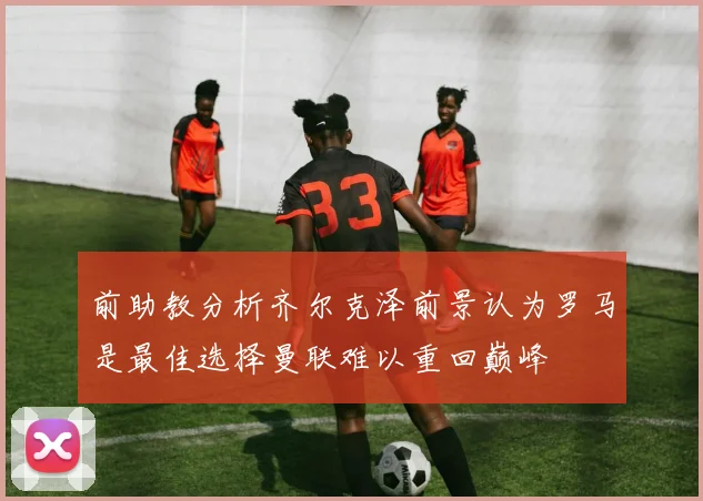 前助教分析齐尔克泽前景认为罗马是最佳选择曼联难以重回巅峰
