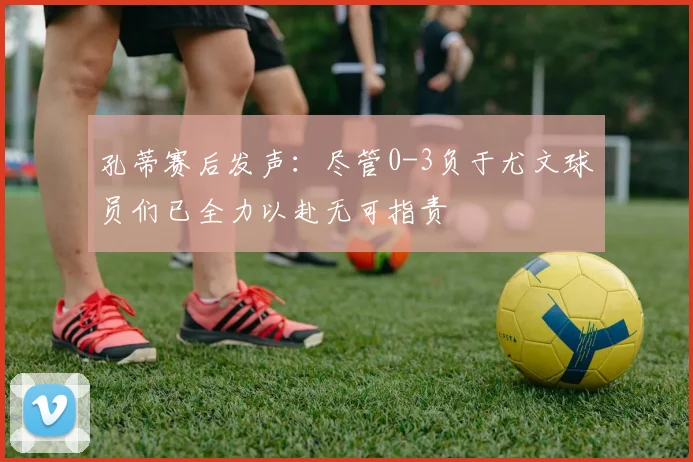 孔蒂赛后发声：尽管0-3负于尤文球员们已全力以赴无可指责
