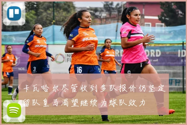 卡瓦哈尔尽管收到多队报价仍坚定留队皇马渴望继续为球队效力