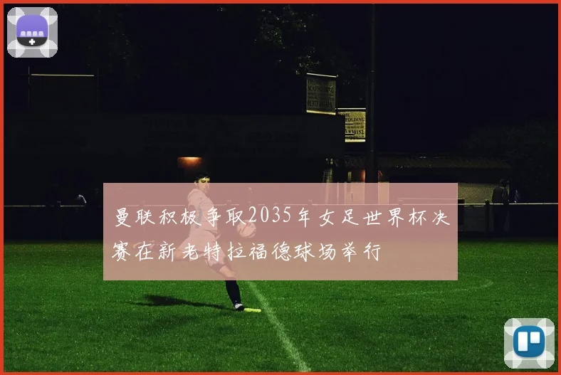 曼联积极争取2035年女足世界杯决赛在新老特拉福德球场举行