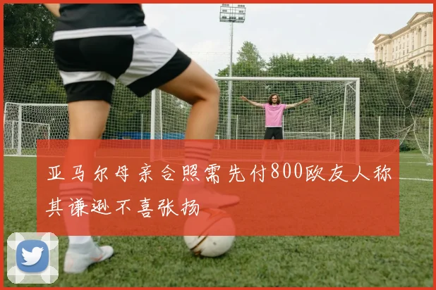 亚马尔母亲合照需先付800欧友人称其谦逊不喜张扬