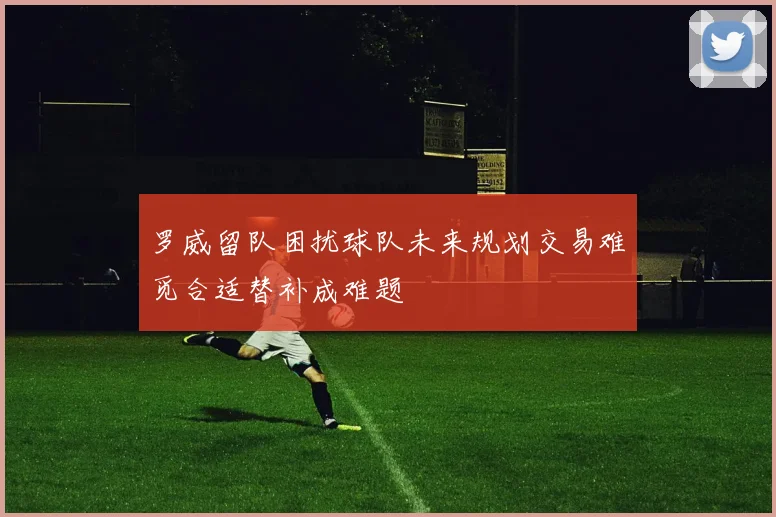 罗威留队困扰球队未来规划交易难觅合适替补成难题
