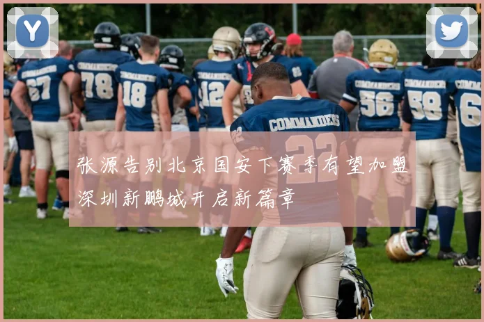 张源告别北京国安下赛季有望加盟深圳新鹏城开启新篇章