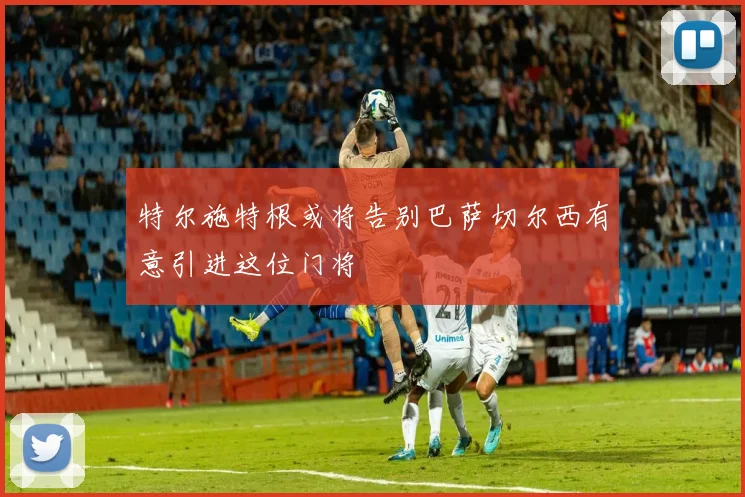 特尔施特根或将告别巴萨切尔西有意引进这位门将