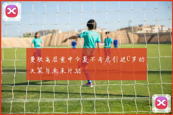 曼联高层重申今夏不考虑引进C罗的决策与未来计划