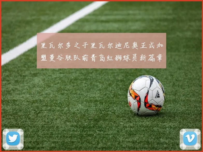 里瓦尔多之子里瓦尔迪尼奥正式加盟曼谷联队前青岛红狮球员新篇章开启
