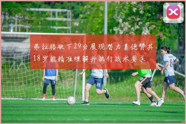 弗拉格砍下29分展现潜力基德赞其18岁能精准理解并执行战术要求