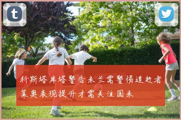 科斯塔库塔警告米兰需警惕追赶者莱奥表现提升才需关注国米