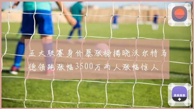 五大联赛身价暴涨榜揭晓沃尔特马德领跑涨幅3500万两人涨幅惊人